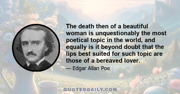 The death then of a beautiful woman is unquestionably the most poetical topic in the world, and equally is it beyond doubt that the lips best suited for such topic are those of a bereaved lover.