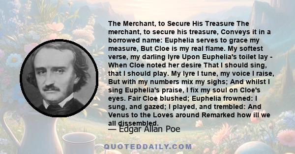 The Merchant, to Secure His Treasure The merchant, to secure his treasure, Conveys it in a borrowed name: Euphelia serves to grace my measure, But Cloe is my real flame. My softest verse, my darling lyre Upon Euphelia's 