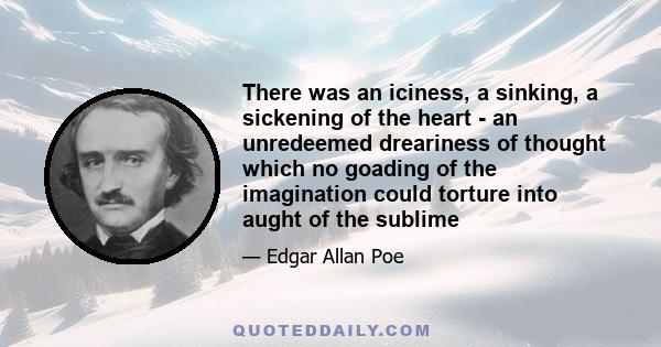 There was an iciness, a sinking, a sickening of the heart - an unredeemed dreariness of thought which no goading of the imagination could torture into aught of the sublime