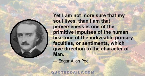 Yet I am not more sure that my soul lives, than I am that perverseness is one of the primitive impulses of the human heart - one of the indivisible primary faculties, or sentiments, which give direction to the character 