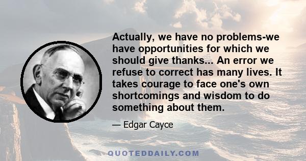 Actually, we have no problems-we have opportunities for which we should give thanks... An error we refuse to correct has many lives. It takes courage to face one's own shortcomings and wisdom to do something about them.