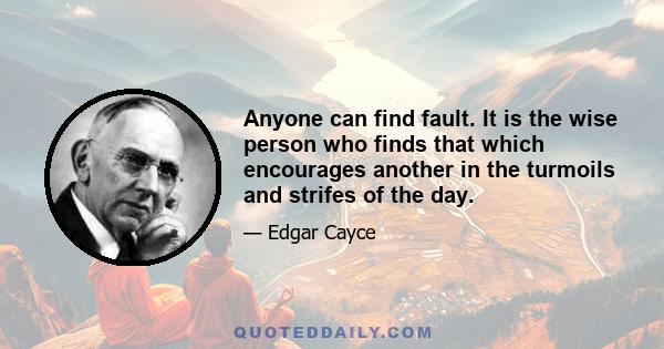 Anyone can find fault. It is the wise person who finds that which encourages another in the turmoils and strifes of the day.