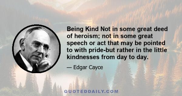 Being Kind Not in some great deed of heroism; not in some great speech or act that may be pointed to with pride-but rather in the little kindnesses from day to day.