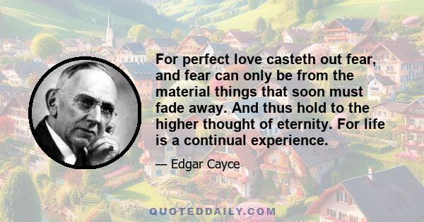 For perfect love casteth out fear, and fear can only be from the material things that soon must fade away. And thus hold to the higher thought of eternity. For life is a continual experience.