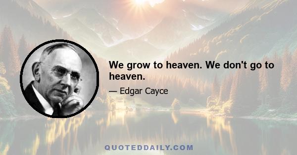 We grow to heaven. We don't go to heaven.