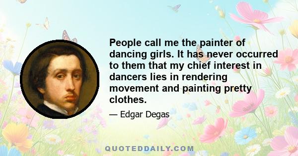 People call me the painter of dancing girls. It has never occurred to them that my chief interest in dancers lies in rendering movement and painting pretty clothes.