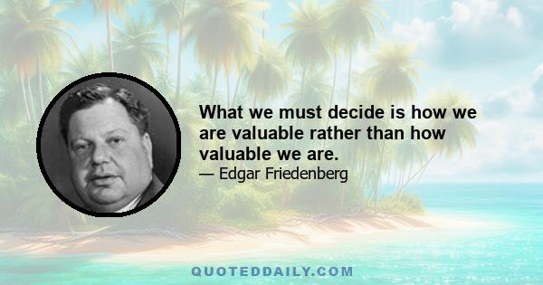 What we must decide is how we are valuable rather than how valuable we are.