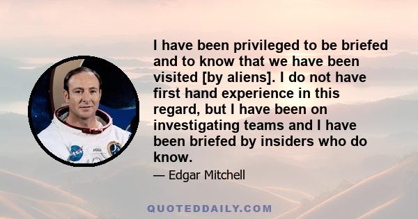 I have been privileged to be briefed and to know that we have been visited [by aliens]. I do not have first hand experience in this regard, but I have been on investigating teams and I have been briefed by insiders who