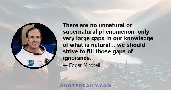 There are no unnatural or supernatural phenomenon, only very large gaps in our knowledge of what is natural... we should strive to fill those gaps of ignorance.