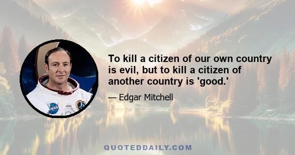 To kill a citizen of our own country is evil, but to kill a citizen of another country is 'good.'