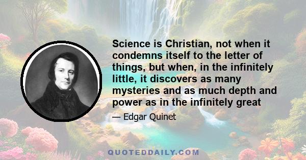 Science is Christian, not when it condemns itself to the letter of things, but when, in the infinitely little, it discovers as many mysteries and as much depth and power as in the infinitely great