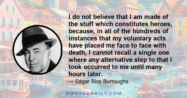 I do not believe that I am made of the stuff which constitutes heroes, because, in all of the hundreds of instances that my voluntary acts have placed me face to face with death, I cannot recall a single one where any