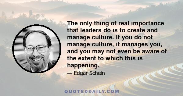 The only thing of real importance that leaders do is to create and manage culture. If you do not manage culture, it manages you, and you may not even be aware of the extent to which this is happening.