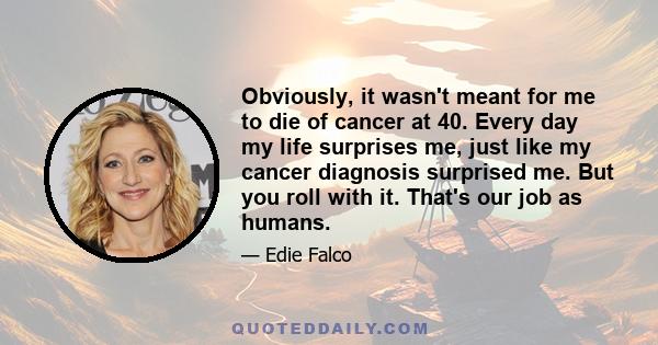 Obviously, it wasn't meant for me to die of cancer at 40. Every day my life surprises me, just like my cancer diagnosis surprised me. But you roll with it. That's our job as humans.