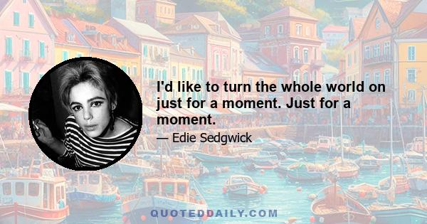I'd like to turn the whole world on just for a moment. Just for a moment.