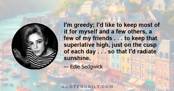 I'm greedy; I'd like to keep most of it for myself and a few others, a few of my friends . . . to keep that superlative high, just on the cusp of each day . . . so that I'd radiate sunshine.