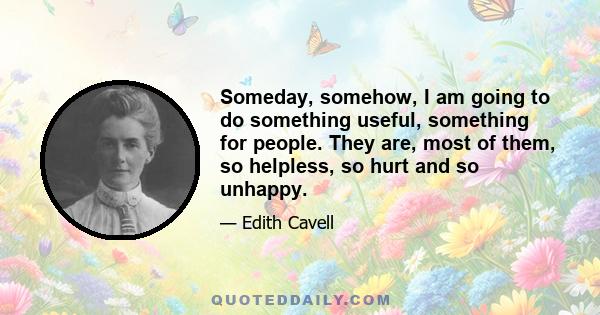 Someday, somehow, I am going to do something useful, something for people. They are, most of them, so helpless, so hurt and so unhappy.