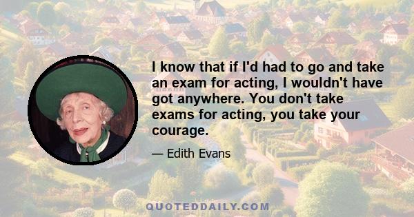 I know that if I'd had to go and take an exam for acting, I wouldn't have got anywhere. You don't take exams for acting, you take your courage.