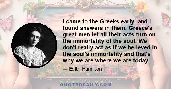 I came to the Greeks early, and I found answers in them. Greece's great men let all their acts turn on the immortality of the soul. We don't really act as if we believed in the soul's immortality and that's why we are