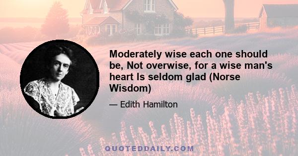 Moderately wise each one should be, Not overwise, for a wise man's heart Is seldom glad (Norse Wisdom)