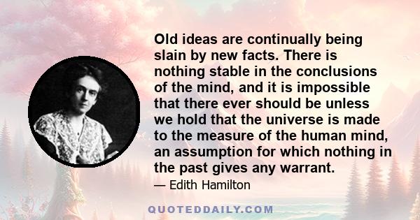 Old ideas are continually being slain by new facts. There is nothing stable in the conclusions of the mind, and it is impossible that there ever should be unless we hold that the universe is made to the measure of the