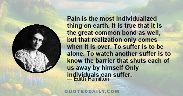 Pain is the most individualized thing on earth. It is true that it is the great common bond as well, but that realization only comes when it is over. To suffer is to be alone. To watch another suffer is to know the