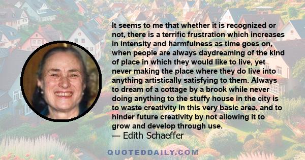 It seems to me that whether it is recognized or not, there is a terrific frustration which increases in intensity and harmfulness as time goes on, when people are always daydreaming of the kind of place in which they