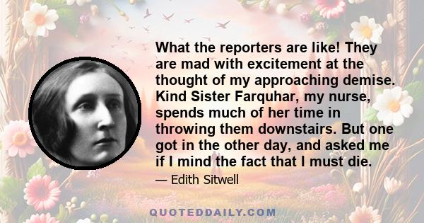 What the reporters are like! They are mad with excitement at the thought of my approaching demise. Kind Sister Farquhar, my nurse, spends much of her time in throwing them downstairs. But one got in the other day, and