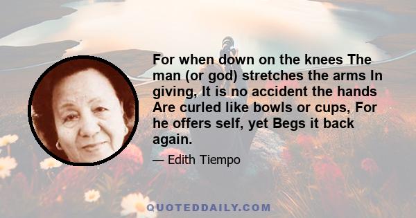 For when down on the knees The man (or god) stretches the arms In giving, It is no accident the hands Are curled like bowls or cups, For he offers self, yet Begs it back again.