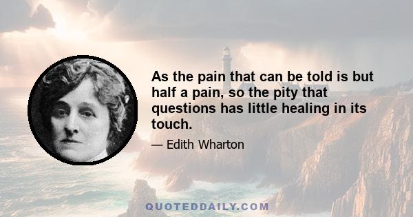 As the pain that can be told is but half a pain, so the pity that questions has little healing in its touch.