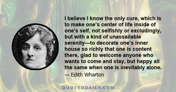 I believe I know the only cure, which is to make one’s center of life inside of one’s self, not selfishly or excludingly, but with a kind of unassailable serenity—to decorate one’s inner house so richly that one is