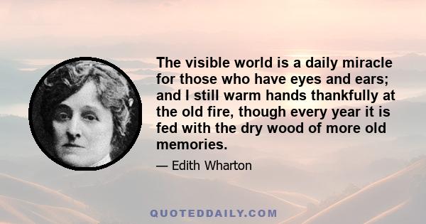 The visible world is a daily miracle for those who have eyes and ears; and I still warm hands thankfully at the old fire, though every year it is fed with the dry wood of more old memories.