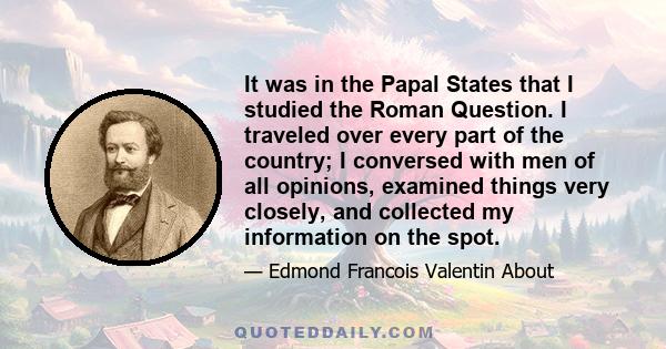 It was in the Papal States that I studied the Roman Question. I traveled over every part of the country; I conversed with men of all opinions, examined things very closely, and collected my information on the spot.