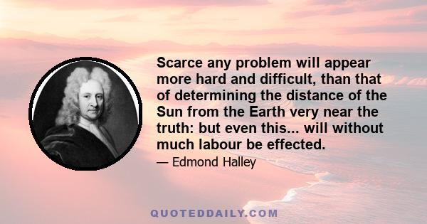 Scarce any problem will appear more hard and difficult, than that of determining the distance of the Sun from the Earth very near the truth: but even this... will without much labour be effected.