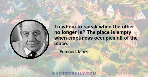 To whom to speak when the other no longer is? The place is empty when emptiness occupies all of the place.
