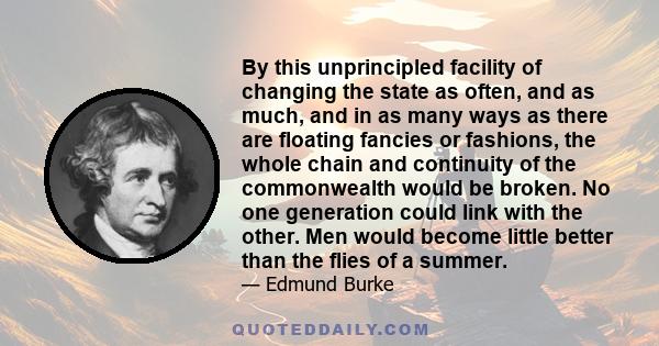 By this unprincipled facility of changing the state as often, and as much, and in as many ways as there are floating fancies or fashions, the whole chain and continuity of the commonwealth would be broken. No one