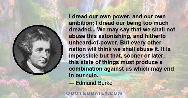 I dread our own power, and our own ambition; I dread our being too much dreaded... We may say that we shall not abuse this astonishing, and hitherto unheard-of-power. But every other nation will think we shall abuse it. 