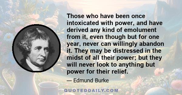 Those who have been once intoxicated with power, and have derived any kind of emolument from it, even though but for one year, never can willingly abandon it. They may be distressed in the midst of all their power; but