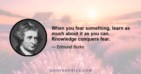 When you fear something, learn as much about it as you can. Knowledge conquers fear.