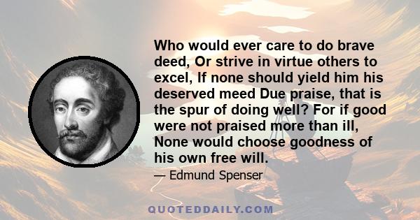 Who would ever care to do brave deed, Or strive in virtue others to excel, If none should yield him his deserved meed Due praise, that is the spur of doing well? For if good were not praised more than ill, None would