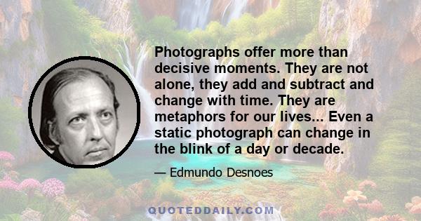 Photographs offer more than decisive moments. They are not alone, they add and subtract and change with time. They are metaphors for our lives... Even a static photograph can change in the blink of a day or decade.