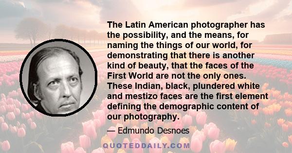 The Latin American photographer has the possibility, and the means, for naming the things of our world, for demonstrating that there is another kind of beauty, that the faces of the First World are not the only ones.