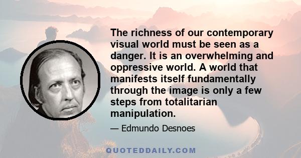 The richness of our contemporary visual world must be seen as a danger. It is an overwhelming and oppressive world. A world that manifests itself fundamentally through the image is only a few steps from totalitarian