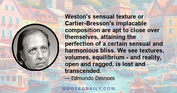 Weston's sensual texture or Cartier-Bresson's implacable composition are apt to close over themselves, attaining the perfection of a certain sensual and harmonious bliss. We see textures, volumes, equilibrium - and