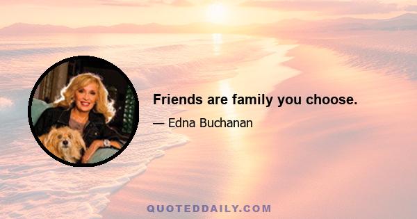 Friends are family you choose.