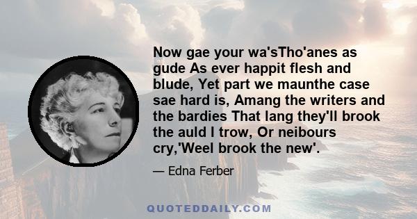 Now gae your wa'sTho'anes as gude As ever happit flesh and blude, Yet part we maunthe case sae hard is, Amang the writers and the bardies That lang they'll brook the auld I trow, Or neibours cry,'Weel brook the new'.