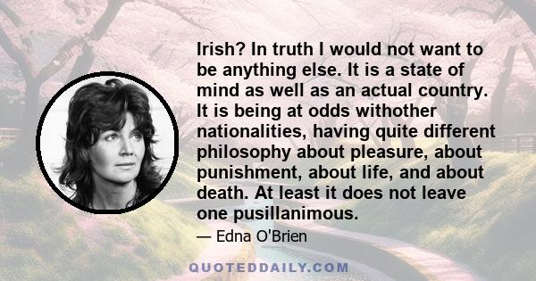 Irish? In truth I would not want to be anything else. It is a state of mind as well as an actual country. It is being at odds withother nationalities, having quite different philosophy about pleasure, about punishment,