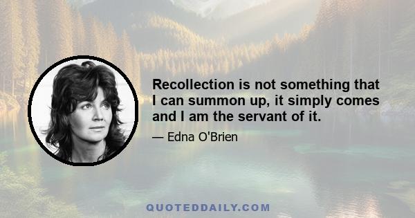 Recollection is not something that I can summon up, it simply comes and I am the servant of it.