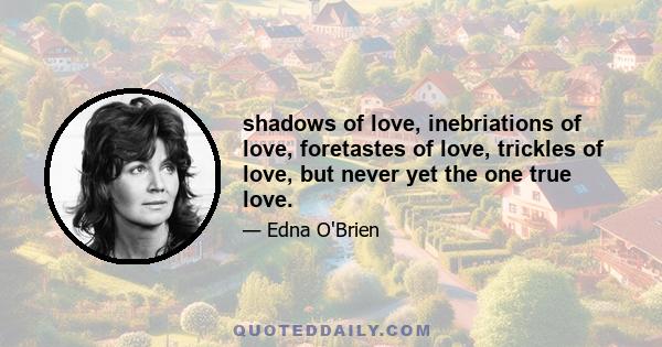 shadows of love, inebriations of love, foretastes of love, trickles of love, but never yet the one true love.