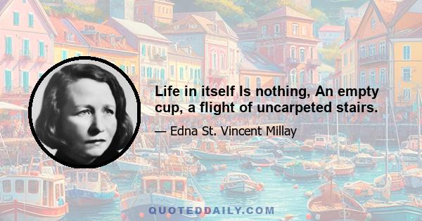 Life in itself Is nothing, An empty cup, a flight of uncarpeted stairs.